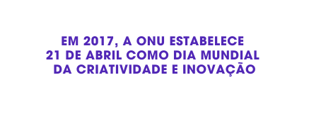 Em 2017 A ONU ESTABELECE 21 de ABRIL como DIA MUNDIAL da CRIATIVIDADE E INOVAÇÃO